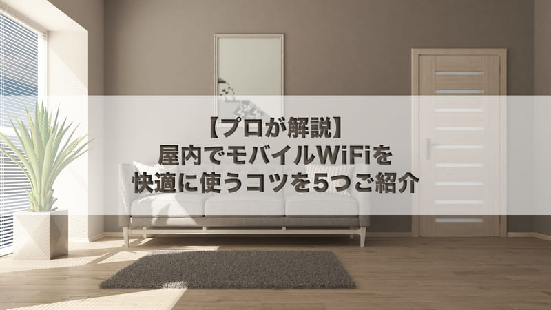 【プロが解説】屋内でモバイルWi-Fiを快適に使うコツを5つご紹介